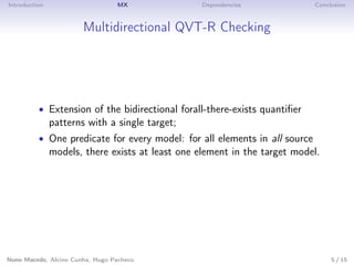 Introduction MX Dependencies Conclusion
Multidirectional QVT-R Checking
• Extension of the bidirectional forall-there-exists quantiﬁer
patterns with a single target;
• One predicate for every model: for all elements in all source
models, there exists at least one element in the target model.
Nuno Macedo, Alcino Cunha, Hugo Pacheco 5 / 15
 