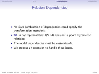 Introduction MX Dependencies Conclusion
Relation Dependencies
• No ﬁxed combination of dependencies could specify the
transformation intentions;
• OF is not representable: QVT-R does not support asymmetric
relations;
• The model dependencies must be customizable;
• We propose an extension to handle these issues.
Nuno Macedo, Alcino Cunha, Hugo Pacheco 9 / 15
 