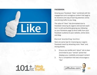 101+TIPS AND
TACTICS
TO GROW
Web
Traffic
YOUR
10
FACEBOOK
Growing your Facebook “likes” combined with fan
engagement and contagious content that begs to
be shared is one way of earning attention online
and driving traffic to your blog.
The value of “likes” has diminished due to
Facebook reducing its organic and earned reach
but it is still worthwhile growing your following
on your Facebook page to drive traffic from your
Facebook audience to your website, online store
and blog.
Earned marketing t actics
Here are some tips for improving your organic
Facebook reach by attracting more “likes” and
driving shares.
1.	 Ensure your profile and “about” tab is clear
and linked to your “owned” portal that
displays your credibility and expert content
2.	 Run a competition that also encourages a
“like”
 