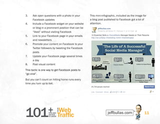 101+TIPS AND
TACTICS
TO GROW
Web
Traffic
YOUR
11
3.	 Ask open questions with a photo in your
Facebook updates
4.	 Include a Facebook widget on your website
or blog in a prominent position that can be
“liked” without visiting Facebook
5.	 Link to your Facebook page in your emails
and newsletters
6.	 Promote your content on Facebook to your
Twitter followers by tweeting the Facebook
posts
7.	 Update your Facebook page several times
a day
8.	 Post visual content
This tactic is one way to get Facebook posts to
“go viral”.
But you can’t count on hitting home runs every
time you turn up to bat.
This mini-infographic, included as the image for
a blog post published to Facebook got a lot of
attention.
 
