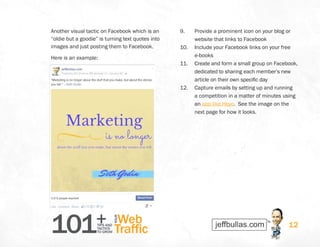 101+TIPS AND
TACTICS
TO GROW
Web
Traffic
YOUR
12
Another visual tactic on Facebook which is an
“oldie but a goodie” is turning text quotes into
images and just posting them to Facebook.
Here is an example:
9.	 Provide a prominent icon on your blog or
website that links to Facebook
10.	 Include your Facebook links on your free
e-books
11.	 Create and form a small group on Facebook,
dedicated to sharing each member’s new
article on their own specific day
12.	 Capture emails by setting up and running
a competition in a matter of minutes using
an app like Heyo.  See the image on the
next page for how it looks.
 