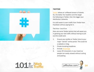 101+TIPS AND
TACTICS
TO GROW
Web
Traffic
YOUR
14
TWITTER
Twitter allows an unfiltered stream of tweets.
So, the better the headline and the larger
the following on Twitter, then the bigger your
distribution networks.
It is still easier to earn traffic from Twitter than
Facebook without paying for it.
Twitter t actics
Here are some Twitter tactics that will assist you
in growing your site traffic without having to pull
out the credit card.
1.	 Ensure your profile on Twitter links to your
major “owned” online portal. This could be
a website or blog
2.	 Create tempting headlines
3.	 Include #hashtags
4.	 Leave 20 characters in your tweet so
people can easily retweet without cutting
and pasting
 