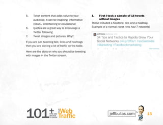 101+TIPS AND
TACTICS
TO GROW
Web
Traffic
YOUR
15
5.	 Tweet content that adds value to your
audience. It can be inspiring, informative
(news), entertaining or educational
6.	 Quotes are a great way to encourage a
Twitter following
7.	 Tweet images and pictures. Why?
If you are just tweeting text, links and hashtags
then you are leaving a lot of traffic on the table.
Here are the stats on why you should be tweeting
with images in the Twitter stream.
1.	 First I took a sample of 15 tweets
without images
These included a headline, link and a hashtag.
Example of a normal tweet (this had 7 retweets)
 