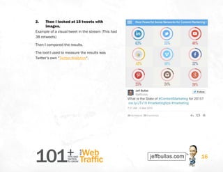 101+TIPS AND
TACTICS
TO GROW
Web
Traffic
YOUR
16
2.	 Then I looked at 15 tweets with
images.
Example of a visual tweet in the stream (This had
38 retweets)
Then I compared the results.
The tool I used to measure the results was
Twitter’s own “Twitter Analytics“.
 