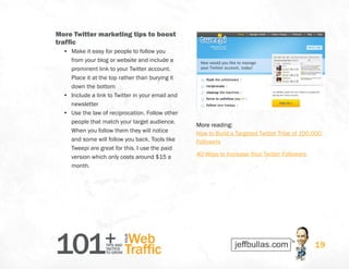 101+TIPS AND
TACTICS
TO GROW
Web
Traffic
YOUR
19
More Twitter marketing tips to boost
traffic
•	 Make it easy for people to follow you
from your blog or website and include a
prominent link to your Twitter account.
Place it at the top rather than burying it
down the bottom
•	 Include a link to Twitter in your email and
newsletter
•	 Use the law of reciprocation. Follow other
people that match your target audience.
When you follow them they will notice
and some will follow you back. Tools like
Tweepi are great for this. I use the paid
version which only costs around $15 a
month.
More reading: 
How to Build a Targeted Twitter Tribe of 100,000
Followers
40 Ways to Increase Your Twitter Followers
 