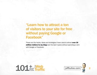 101+TIPS AND
TACTICS
TO GROW
Web
Traffic
YOUR
2
“Learn how to attract a ton
of visitors to your site for free
without paying Google or
Facebook”
These are the hacks, ideas and strategies I have used to attract over 16
million visitors to my blog over the last 4 years without spending a cent
with Google or Facebook.
 