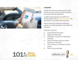 101+TIPS AND
TACTICS
TO GROW
Web
Traffic
YOUR
20
LINKEDIN
LinkedIn will not be your major source of traffic
and for me it sits at number 3 behind Facebook
as a social media referral platform.
LinkedIn has also opened up its platform to
content creators with its publishing platform. This
has made it more content centric and open.
Here are some tips to grow your distribution
network on LinkedIn and attract more traffic from
this source.
LinkedIn t actics
1.	 Invite connections by email
2.	 Update your status daily
3.	 Participate in (or start) a LinkedIn group
discussion
4.	 Follow influencers and ask or answer
questions on their posts
5.	 Join and focus on 3-5 relevant LinkedIn
groups
6.	 Send one new invite daily
 