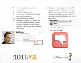 101+TIPS AND
TACTICS
TO GROW
Web
Traffic
YOUR
21
7.	 Prominently display your contact
information
8.	 Endorse people you know
9.	 Promote your LinkedIn profile including
card and email signature
10.	 Tweet your LinkedIn updates
11.	 Include the 3 links to your website/blog
and other key social networks such as
Facebook. These can be used to send
people to a landing page that you want to
take them to
12.	 Publish your best blog posts on LinkedIn’s
publishing platform. (These can be linked
back to your blog and attracts more traffic.
This particular post on LinkedIn has now
produced nearly 300,000 views and 1,000
comments.
 