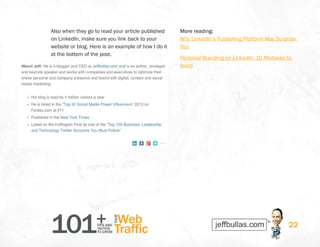 101+TIPS AND
TACTICS
TO GROW
Web
Traffic
YOUR
22
Also when they go to read your article published
on LinkedIn, make sure you link back to your
website or blog. Here is an example of how I do it
at the bottom of the post.
More reading:
Why LinkedIn’s Publishing Platform May Surprise
You
Personal Branding on LinkedIn: 10 Mistakes to
Avoid
 