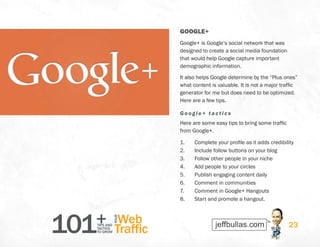 101+TIPS AND
TACTICS
TO GROW
Web
Traffic
YOUR
23
GOOGLE+
Google+ is Google’s social network that was
designed to create a social media foundation
that would help Google capture important
demographic information.
It also helps Google determine by the “Plus ones”
what content is valuable. It is not a major traffic
generator for me but does need to be optimized.
Here are a few tips.
Google+ t actics
Here are some easy tips to bring some traffic
from Google+.
1.	 Complete your profile as it adds credibility
2.	 Include follow buttons on your blog
3.	 Follow other people in your niche
4.	 Add people to your circles
5.	 Publish engaging content daily
6.	 Comment in communities
7.	 Comment in Google+ Hangouts
8.	 Start and promote a hangout.
 