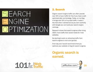 101+TIPS AND
TACTICS
TO GROW
Web
Traffic
YOUR
25
2. Search
Organic search engine traffic can often provide
over 50% of your traffic for free if you have a well-
optimized plan and strategy. Today, on my blog
it brings over 55% of my total traffic. It wasn’t
like that when I started but as you earn authority
with Google you can build your search engine
rankings.
Research shows that search engines often bring
300% more traffic than social media for most
websites.
So starting to work on attracting traffic from
search engines is not to be ignored.
From day one I would recommend that you
optimize your website or blog for search engines.
Organic search is
earned.
 