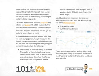 101+TIPS AND
TACTICS
TO GROW
Web
Traffic
YOUR
26
A new website has no online authority and will
receive little or no traffic naturally from search
engines on day one, week two or even month
six. But you need to start building search engine
authority. Make it a priority.
The better your content, including long form blog
articles and guides with 1,000 plus words, the
more attractive you are as an industry resource.
Your aim?…Become a reference and the “go to”
portal for your industry or niche.
As other websites link to your content, over time
you earn your page rank. Google measures this
through many measurements (called algorithms).
But the main way search engines start giving you
some online authority is the following:
•	 The quantity of websites linking to your site
•	 The quality of the websites linking to your
owned online assets such as website, blogs
and online stores. If the New York Times
links to you then Google takes a lot of
notice. If a shepherd from Mongolia links to
you then that’s OK but it doesn’t carry the
same weight.
A tool I use to check how many domains and
referring (inbound) back links are pointing to my
site is the Ahrefs.com tool.
•	 214,000 backlinks
•	 7,000 referring domains
This is a continuous, patient and persistent task
that takes years. Sorry to disappoint you! But it is
about “earning” authority. It takes time and there
is no quick fix.
 