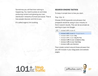 101+TIPS AND
TACTICS
TO GROW
Web
Traffic
YOUR
27
Sometimes you will feel that nothing is
happening. You need to press on and keep
producing content and growing your own
distribution networks of email and social. That is
how people discover and link to you.
It’s called organic link building.
SEARCH ENGINE TACTICS
To keep it simple here is how you start.
Top tip 1:
Choose 25-50 keywords and phrases that
prospects would be using in your industry to
find in search results. This can be as simple as
starting to type into Google.
Then create content around those phrases that
you will include in your blog posts and website
pages.
 