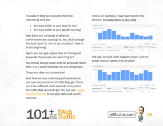 101+TIPS AND
TACTICS
TO GROW
Web
Traffic
YOUR
28
A couple of long tail keywords that look
interesting here are:
•	 ‘Increase traffic to your blog for free’
•	 ‘Increase traffic to your WordPress blog’
Now there are hundreds of different
combinations you could go at. You could change
the word ‘your’ to ‘my’, or you could put ‘How to’
at the beginning!
Again, you can get a good idea of the long tail
keywords that people are searching for!!
You should always target long tail keywords rather
than 1 or 2 word keywords that are too generic.
Those are often too competitive!
Now that we have a few long tail keywords we
can now see what kind of traffic they get. There
are a few different tools available that predict
the traffic that keywords get. You can use Google
Keyword Planner to see past data and search
volumes.
Here is an example. I have searched for the
keyword ‘Increase traffic to your blog’
Not bad, but look what happens when I put the
words ‘How to’ before this keyword?
 