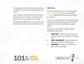 101+TIPS AND
TACTICS
TO GROW
Web
Traffic
YOUR
29
The average monthly searches have just shot up
to 480 from 70, yet the competition seems to be
lower!!!
Now I only take information like this with a pinch
of salt, but we have certainly uncovered a nice
keyword that we can target with our article!!
Interestingly, using the word ‘my’ instead of ‘your’
only showed an average monthly search of 30!!!
TOP TIP 2:
If you have a WordPress then some free plugins
“All in One SEO” or the one I now use called
“Yoast” – WordPress SEO, are great and simple
to use tools.
Here are 7 key elements for optimizing each blog
post prior to publishing to give yourself the best
opportunity to rank for the keyword you have
chosen.
Also I recommend that you target 2 long tail
keywords for each post!
1.	 PAGE TITLE – Make sure you include your
keyword or part of your keyword in the page
title.
2.	 FIRST PARAGRAPH – Always include your
keyword in the first or 2nd paragraph.
3.	 HEADINGS – Include your keyword in at
least 1 of your headings.
 