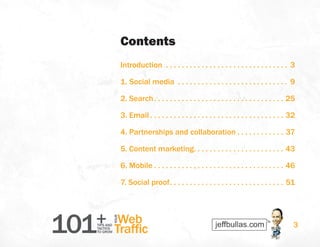101+TIPS AND
TACTICS
TO GROW
Web
Traffic
YOUR
3
Contents
Introduction .  .  .  .  .  .  .  .  .  .  .  .  .  .  .  .  .  .  .  .  .  .  .  .  .  .  .  .  .  .  .  . 3
1. Social media .  .  .  .  .  .  .  .  .  .  .  .  .  .  .  .  .  .  .  .  .  .  .  .  .  .  .  .  . 9
2. Search .  .  .  .  .  .  .  .  .  .  .  .  .  .  .  .  .  .  .  .  .  .  .  .  .  .  .  .  .  .  .  .  . 25
3. Email  .  .  .  .  .  .  .  .  .  .  .  .  .  .  .  .  .  .  .  .  .  .  .  .  .  .  .  .  .  .  .  .  .  . 32
4. Partnerships and collaboration  .  .  .  .  .  .  .  .  .  .  .  . 37
5. Content marketing .  .  .  .  .  .  .  .  .  .  .  .  .  .  .  .  .  .  .  .  .  .  . 43
6. Mobile  .  .  .  .  .  .  .  .  .  .  .  .  .  .  .  .  .  .  .  .  .  .  .  .  .  .  .  .  .  .  .  .  . 46
7. Social proof .  .  .  .  .  .  .  .  .  .  .  .  .  .  .  .  .  .  .  .  .  .  .  .  .  .  .  .  . 51
 