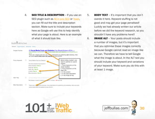 101+TIPS AND
TACTICS
TO GROW
Web
Traffic
YOUR
30
4.	 SEO TITLE  DESCRIPTION – If you use an
SEO plugin such as All in one SEO or Yoast,
you can fill out the title and description
section. Make sure to include your keywords
here as Google will use this to help identify
what your page is about. Here is an example
of what it should look like.
5.	 BODY TEXT – It’s important that you don’t
overdo it here. Keyword stuffing is not
good and may get your page penalised!
Luckily we had already written our article
before we did the keyword research, so you
shouldn’t have any problems here!!
6.	 IMAGE ALT – Your posts should include
a number of images, but it’s important
that you optimise these images correctly
because Google cannot read an image like
we can. Therefore we have to tell Google
what the image is about. In the ALT text you
should include your keyword and variations
of your keyword. Make sure you do this with
at least 1 image.
 