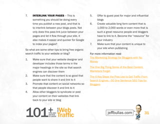 101+TIPS AND
TACTICS
TO GROW
Web
Traffic
YOUR
31
7.	 INTERLINK YOUR PAGES – This is
something you should be doing every
time you publish a new post, and that is
to interlink between your blogs posts. Not
only does this pass link juice between your
pages and let it flow through your site, it
also makes it easier and quicker for Google
to index your pages!!
So what are some other tips to bring free organic
search traffic to your website or blog?
1.	 Make sure that your website designer and
developer includes those terms in the
major headings in the site so that search
engines can discover them
2.	 Make sure that the content is so good that
people want to share it and link to it
3.	 Promote that content on social networks so
that people discover it and link to it
4.	 Allow other bloggers to syndicate or post
your content on their websites that link
back to your site or blog
5.	 Offer to guest post for major and influential
blogs
6.	 Create valuable long form content that is
1,000 to 2,000 words or even more that is
such a great resource people and bloggers
have to link to it. Become the “resource” for
your industry
7.	 Make sure that your content is unique to
your site when publishing.
For more information read
The Marketing Strategy for Bloggers with No
Money
The One Big Thing Some of the Best Content
Marketers Forget
The 4 Key Steps the Pros Use to Get Traffic From
Search Engines –50 One Sentence SEO Tips for
Bloggers
 