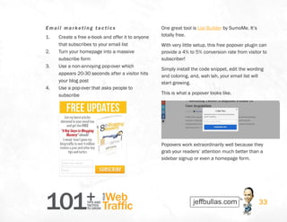 101+TIPS AND
TACTICS
TO GROW
Web
Traffic
YOUR
33
Emai l m arketi ng t actics
1.	 Create a free e-book and offer it to anyone
that subscribes to your email list
2.	 Turn your homepage into a massive
subscribe form
3.	 Use a non-annoying pop-over which
appears 20-30 seconds after a visitor hits
your blog post
4.	 Use a pop-over that asks people to
subscribe
One great tool is List Builder by SumoMe. It’s
totally free.
With very little setup, this free popover plugin can
provide a 4% to 5% conversion rate from visitor to
subscriber!
Simply install the code snippet, edit the wording
and coloring, and, wah lah, your email list will
start growing.
This is what a popover looks like.
Popovers work extraordinarily well because they
grab your readers’ attention much better than a
sidebar signup or even a homepage form.
 