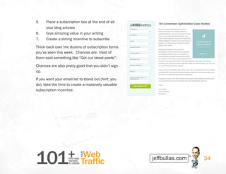 101+TIPS AND
TACTICS
TO GROW
Web
Traffic
YOUR
34
5.	 Place a subscription box at the end of all
your blog articles
6.	 Give amazing value in your writing
7.	 Create a strong incentive to subscribe
Think back over the dozens of subscription forms
you’ve seen this week.  Chances are, most of
them said something like “Get our latest posts!”.
Chances are also pretty good that you didn’t sign
up.
If you want your email list to stand out (hint: you
do), take the time to create a massively valuable
subscription incentive.
 