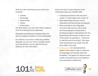 101+TIPS AND
TACTICS
TO GROW
Web
Traffic
YOUR
35
Here are a few incentives you can use for your
email list:
•	 E-books
•	 Recordings
•	 Cheat sheets
•	 Videos
•	 Email series
The best news is, you don’t even have to spend a
lot of time slaving over your giveaway!
Simply take something you’ve already written and
edit it as needed to transform it into something else!
For instance, if you have a really long, detailed
blog post, you can turn it into a valuable e-book
by simply editing it into the right format and
adding a bit more information.
Some more tips on optimizing your email
marketing to grow your website traffic
•	 A/B test key elements: Test and see if
e-book “A” works better then e-book “B”
•	 Build relationships with your current
subscribers and they will keep coming back
•	 When sending out your blog posts
via email make sure you only include
the first paragraph or excerpt that is
tempting enough to make people click the
hyperlinked call to action to read the rest
of the article. An example is …”Click here
to read the rest of the article“. Don’t give
them everything in your email. That will
drive traffic to your site
•	 Leadpages.net is a lead generation
platform that makes it easy to customize
landing pages (and already optimized
templates). The pages can capture emails
and be connected to your email platform
such as Aweber or Mailchimp.
 