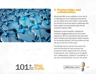 101+TIPS AND
TACTICS
TO GROW
Web
Traffic
YOUR
37
4. Partnerships and
collaboration
Attracting traffic to your website on your own is
a challenge but if you collaborate and partner
you can obtain even more traffic. In this section
we will look at some key ways to collaborate with
other people and businesses to get that all-
important website traffic.
Building an online business, creating and
building a blogging audience can be a lonely
experience. We are connected to the world with
social networks and high-speed mobile networks
but sometimes sitting in the home office can feel
like you’re the man on the moon.
The feeling may be real but the social web
and the sharing and trust economy has
moved the dial on opportunity from scarcity
to abundance. Your networks are now global
and “collaborating” instead of “competing” is
the new marketing black. You can now reach
 