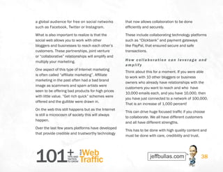 101+TIPS AND
TACTICS
TO GROW
Web
Traffic
YOUR
38
a global audience for free on social networks
such as Facebook, Twitter or Instagram.
What is also important to realize is that the
social web allows you to work with other
bloggers and businesses to reach each other’s
customers. These partnerships, joint venture
or “collaborative” relationships will amplify and
multiply your marketing.
One aspect of this type of Internet marketing
is often called “affiliate marketing”. Affiliate
marketing in the past often had a bad brand
image as scammers and spam artists were
seen to be offering bad products for high prices
with little value. “Get rich quick” schemes were
offered and the gullible were drawn in.
On the web this still happens but as the Internet
is still a microcosm of society this will always
happen.
Over the last few years platforms have developed
that provide credible and trustworthy technology
that now allows collaboration to be done
efficiently and securely.
These include collaborating technology platforms
such as “Clickbank” and payment gateways
like PayPal, that ensured secure and safe
transactions.
How collaboration can leverage and
amplify
Think about this for a moment. If you were able
to work with 10 other bloggers or business
owners who already have relationships with the
customers you want to reach and who have
10,000 emails each, and you have 10,000, then
you have just connected to a network of 100,000.
That is an increase of 1,000 percent!
This can drive huge focused traffic if you choose
to collaborate. We all have different customers
and all have different strengths.
This has to be done with high quality content and
must be done with care, credibility and trust.
 