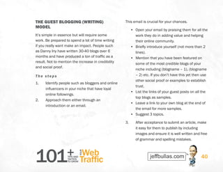 101+TIPS AND
TACTICS
TO GROW
Web
Traffic
YOUR
40
THE GUEST BLOGGING (WRITING)
MODEL
It’s simple in essence but will require some
work. Be prepared to spend a lot of time writing
if you really want make an impact. People such
as Danny Iny have written 30-40 blogs over 6
months and have produced a ton of traffic as a
result. Not to mention the increase in credibility
and social proof.
The s teps
1.	 Identify people such as bloggers and online
influencers in your niche that have loyal
online followings.
2.	 Approach them either through an
introduction or an email.
This email is crucial for your chances.
•	 Open your email by praising them for all the
work they do in adding value and helping
their online community.
•	 Briefly introduce yourself (not more than 2
lines).
•	 Mention that you have been featured on
some of the most credible blogs of your
niche including (blogname – 1), (blogname
– 2) etc. If you don’t have this yet then use
other social proof or examples to establish
trust.
•	 List the links of your guest posts on all the
top blogs as samples.
•	 Leave a link to your own blog at the end of
the email for more samples.
•	 Suggest 3 topics.
3.	 After acceptance to submit an article, make
it easy for them to publish by including
images and ensure it is well written and free
of grammar and spelling mistakes.
 