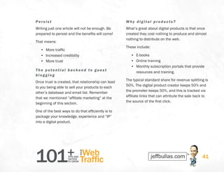 101+TIPS AND
TACTICS
TO GROW
Web
Traffic
YOUR
41
Per si s t
Writing just one article will not be enough. Be
prepared to persist and the benefits will come!
That means:
•	 More traffic
•	 Increased credibility
•	 More trust
The potenti al backend to gues t
bl og g i ng
Once trust is created, that relationship can lead
to you being able to sell your products to each
other’s database and email list. Remember
that we mentioned “affiliate marketing” at the
beginning of this section.
One of the best ways to do that efficiently is to
package your knowledge, experience and “IP”
into a digital product.
Why digit al pr oducts?
What’s great about digital products is that once
created they cost nothing to produce and almost
nothing to distribute on the web.
These include:
•	 E-books
•	 Online training
•	 Monthly subscription portals that provide
resources and training.
The typical standard share for revenue splitting is
50%. The digital product creator keeps 50% and
the promoter keeps 50%, and this is tracked via
affiliate links that can attribute the sale back to
the source of the first click.
 