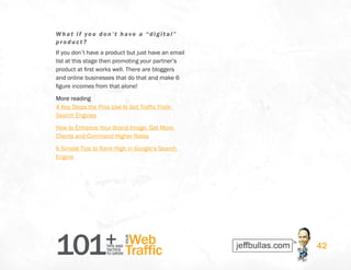 101+TIPS AND
TACTICS
TO GROW
Web
Traffic
YOUR
42
What i f you don’t have a “digit al”
pr odu ct?
If you don’t have a product but just have an email
list at this stage then promoting your partner’s
product at first works well. There are bloggers
and online businesses that do that and make 6
figure incomes from that alone!
More reading
4 Key Steps the Pros Use to Get Traffic From
Search Engines
How to Enhance Your Brand Image, Get More
Clients and Command Higher Rates
6 Simple Tips to Rank High in Google’s Search
Engine
 
