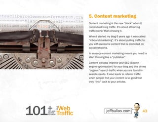 101+TIPS AND
TACTICS
TO GROW
Web
Traffic
YOUR
43
5. Content marketing
Content marketing is the new “black” when it
comes to driving traffic. It’s about attracting
traffic rather than chasing it.
When I started my blog 6 years ago it was called
“inbound marketing”. It’s about pulling traffic to
you with awesome content that is promoted on
social networks.
In essence content marketing means you need to
start thinking like a “publisher”
Content will also improve your SEO (Search
engine optimisation) for your blog and this drives
“organic” search traffic when you are found in
search results. It also leads to referral traffic
when people find your content is so good that
they “link” back to your articles.
 