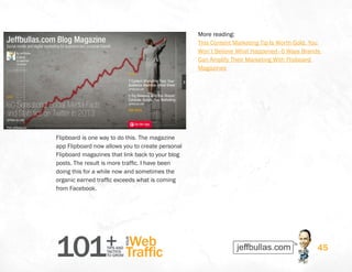 101+TIPS AND
TACTICS
TO GROW
Web
Traffic
YOUR
45
Flipboard is one way to do this. The magazine
app Flipboard now allows you to create personal
Flipboard magazines that link back to your blog
posts. The result is more traffic. I have been
doing this for a while now and sometimes the
organic earned traffic exceeds what is coming
from Facebook.
More reading: 
This Content Marketing Tip Is Worth Gold. You
Won’t Believe What Happened–6 Ways Brands
Can Amplify Their Marketing With Flipboard
Magazines
 