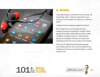 101+TIPS AND
TACTICS
TO GROW
Web
Traffic
YOUR
46
6. Mobile
I was speaking at a conference and a young “20
something” said, “I tried to subscribe to your
email list on my mobile and I gave up. It was too
hard!”
I realized that something needed to be fixed.
Don’t forget that a lot of people are now
reading, buying and sharing on mobiles. Many
people have large mobile phones (often called
“phablets” because they sit in size between
phones and tablets) and they can read while
travelling on the train bus or even on the beach.
The price of designing and developing apps
and mobile sites are now not that expensive so
making sure that you are optimizing for a mobile
world is vital.
 