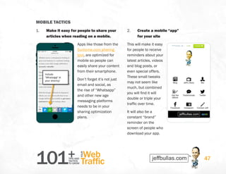 101+TIPS AND
TACTICS
TO GROW
Web
Traffic
YOUR
47
MOBILE TACTICS
1.	 Make it easy for people to share your
articles when reading on a mobile.
Apps like those from the
Sumome.com sharing
tool, are optimized for
mobile so people can
easily share your content
from their smartphone.
Don’t forget it’s not just
email and social, as
the rise of “Whatsapp”
and other new age
messaging platforms
needs to be in your
sharing optimization
plans.
2.	 Create a mobile “app”
for your site
This will make it easy
for people to receive
reminders about your
latest articles, videos
and blog posts, or
even special offers.
These small tweaks
may not seem like
much, but combined
you will find it will
double or triple your
traffic over time.
It will also be a
constant “brand”
reminder on the
screen of people who
download your app.
 
