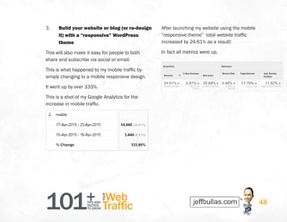 101+TIPS AND
TACTICS
TO GROW
Web
Traffic
YOUR
48
3.	 Build your website or blog (or re-design
it) with a “responsive” WordPress
theme
This will also make it easy for people to both
share and subscribe via social or email.
This is what happened to my mobile traffic by
simply changing to a mobile responsive design.
It went up by over 333%.
This is a shot of my Google Analytics for the
increase in mobile traffic.
After launching my website using the mobile
“responsive theme” total website traffic
increased by 24.61% as a result!
In fact all metrics were up.
 