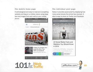 101+TIPS AND
TACTICS
TO GROW
Web
Traffic
YOUR
49
The m obi l e home page
A well-designed and easy to read and compelling
website and blog on a mobile means using large
text and images that work well on your mobile
phone.
The individual pos t page
Notice it provides social proof by displaying how
many social shares the article has received. It
also is easy to share on Twitter and Facebook.
 