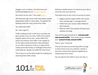 101+TIPS AND
TACTICS
TO GROW
Web
Traffic
YOUR
5
bloggers such as Sykes, the Gothamist and
Smashing Magazine are making 7 figures.
But where do you start ? You need traffic.
Old fashioned high street retail businesses needed
passing foot traffic to make sales. The greater the
passing crowd the more money they made.
You need web traffic.
So…how to get it?
Traffic building is both a slow burn and also can
grow quickly if you are lucky. Traffic from search
engines takes time to earn, while traffic from
social can produce viral traffic if you happen to
hit the right emotional buttons. Get published
on an online influencer’s site or a major online
media portal like Forbes or Huffington Post and a
small blog can double it’s traffic for a few hours.
This e-book is not the silver bullet for building and
attracting free traffic online.
Getting a healthy stream of visitors to your site is
a journey and not a quick fix.
This takes time to earn and is a journey of years.
•	 Organic search engine traffic that comes
from ranking high in a Google search
•	 Traffic from your social media foillowers
and networks
•	 Referral traffic from people linking to your
website and blog.
Your primary goal should be to “convert paid
and earned traffic” that arrives at your website
and “convert it into owned traffic“.
That is “your” email list.
This can be done by converting traffic through
a call to action such as a webinar, e-book or
premium content that requires registering or
subscribing via an email.
You can pay for the traffic or your can earn it.
 