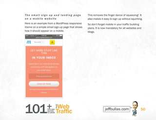 101+TIPS AND
TACTICS
TO GROW
Web
Traffic
YOUR
50
The em ai l s i g n up and landing page
on a m obi l e website
Here is an example from a WordPress responsive
theme on a simple email sign-up page that shows
how it should appear on a mobile.
This removes the finger dance of squeezing! It
also makes it easy to sign up without squinting.
So don’t forget mobile in your traffic building
plans. It is now mandatory for all websites and
blogs.
 