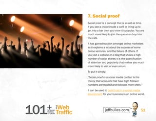 101+TIPS AND
TACTICS
TO GROW
Web
Traffic
YOUR
51
7. Social proof
Social proof is a concept that is as old as time.
If you see a crowd inside a café or lining up to
get into a bar then you know it’s popular. You are
much more likely to join the queue or drop into
the café.
It has gained traction amongst online marketers
as it explains a lot about the success of some
online ventures, and the failure of others. If
you visit a website or a blog that shows a high
number of social shares it is the quantification
of attention and popularity that makes you much
more likely to visit or even return.
To put it simply:
“Social proof in a social media context is the
theory that accounts that have high follower
numbers are trusted and followed more often.”
It can be used to build trust in a social media
environment for your business in an online world.
 