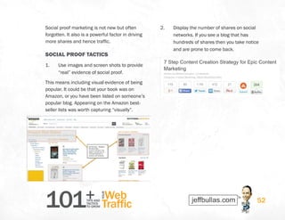 101+TIPS AND
TACTICS
TO GROW
Web
Traffic
YOUR
52
Social proof marketing is not new but often
forgotten. It also is a powerful factor in driving
more shares and hence traffic.
SOCIAL PROOF TACTICS
1.	 Use images and screen shots to provide
“real” evidence of social proof.
This means including visual evidence of being
popular. It could be that your book was on
Amazon, or you have been listed on someone’s
popular blog. Appearing on the Amazon best-
seller lists was worth capturing “visually”.
2.	 Display the number of shares on social
networks. If you see a blog that has
hundreds of shares then you take notice
and are prone to come back.
 