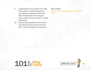 101+TIPS AND
TACTICS
TO GROW
Web
Traffic
YOUR
54
9.	 Endorsements on your website from major
news outlets is a HUGE social proof. If
your blog says “appeared on CNN, ABC,
PBS, The Washington Post” along the
bottom, expect your social proof to increase
dramatically.
10.	 Customer testimonials have been used in
commercials for years. Some real, some
fake – both are examples of social proof.
More reading:
Insights into the Powerful Influence of Social
Proof
 