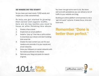 101+TIPS AND
TACTICS
TO GROW
Web
Traffic
YOUR
55
SO WHERE DO YOU START?
So you have just read nearly 7,000 words and
maybe are a little overwhelmed.
To hel p you g et s t ar ted to gr owing
that earned and organic traf f ic,
here are s i x key t actics you need to
f ocu s on af ter f inishing this ebook:
1.	 Create a free e-book
2.	 Implement an email platform
3.	 Install a “pop up” that has a call to action
to download your ebook and start building
that email list
4.	 Create the best content you can for your
readers and promote it to your social and
email networks
5.	 Grow your followers on social networks with
the tactics outlined in the ebook
6.	 Optimize your blog and posts for search
engines.
You have now got some work to do. But done
well and with persistence you can attract a ton of
traffic to your website and blog.
Building an online platform and business is not a
“get rich quick” scheme. It takes focus, time and
hard work.
Remember “Done is
better than perfect.”
 
