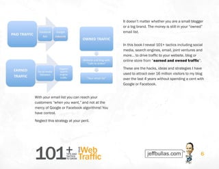 101+TIPS AND
TACTICS
TO GROW
Web
Traffic
YOUR
6
With your email list you can reach your
customers “when you want,” and not at the
mercy of Google or Facebook algorithms! You
have control.
Neglect this strategy at your peril.
It doesn’t matter whether you are a small blogger
or a big brand. The money is still in your “owned”
email list.
In this book I reveal 101+ tactics including social
media, search engines, email, joint ventures and
more… to drive traffic to your website, blog or
online store from “earned and owned traffic”.
These are the hacks, ideas and strategies I have
used to attract over 16 million visitors to my blog
over the last 4 years without spending a cent with
Google or Facebook.
 