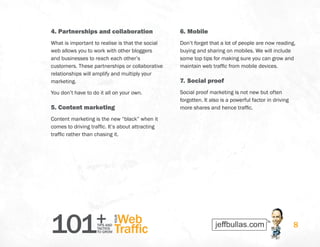 101+TIPS AND
TACTICS
TO GROW
Web
Traffic
YOUR
8
4.	Partnerships and collaboration
What is important to realise is that the social
web allows you to work with other bloggers
and businesses to reach each other’s
customers. These partnerships or collaborative
relationships will amplify and multiply your
marketing.
You don’t have to do it all on your own.
5.	Content marketing
Content marketing is the new “black” when it
comes to driving traffic. It’s about attracting
traffic rather than chasing it.
6.	Mobile
Don’t forget that a lot of people are now reading,
buying and sharing on mobiles. We will include
some top tips for making sure you can grow and
maintain web traffic from mobile devices.
7.	Social proof
Social proof marketing is not new but often
forgotten. It also is a powerful factor in driving
more shares and hence traffic.
 