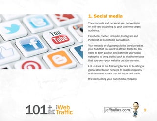 101+TIPS AND
TACTICS
TO GROW
Web
Traffic
YOUR
9
1. Social media
The channels and networks you concentrate
on will vary according to your business target
audience.
Facebook, Twitter, LinkedIn, Instagram and
Pinterest all need to be considered.
Your website or blog needs to be considered as
your hub that you want to attract traffic to. You
need to both publish and optimize your social
networks to bring traffic back to that home base
that you own– your website on your domain.
Let us look at the following tactics for building a
global distribution network to reach prospects
and fans and attract that all important traffic.
It’s like building your own media company.
 