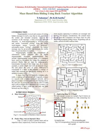 T.Sukumar, Dr.K.R.Santha / International Journal of Engineering Research and Applications
                          (IJERA) ISSN: 2248-9622 www.ijera.com
                                      Vol. 2, Issue 4, July-August 2012, pp.499-504
            Maze Based Data Hiding Using Back Tracker Algorithm
                                        T.Sukumar1, Dr.K.R.Santha2
                                     Department of IT, SVCE, Anna University, India
                                    Department of EEE, SVCE, Anna University, India




I INTRODUCTION
          Steganography is an art and science of writing        most puzzles appearing in websites are rectangle and
hidden messages in such a way that no one, apart from           perfect. For security consideration, the created maze
the sender and intended recipient, suspects the                 should look like a common one hence; here we only
existence of the message, a form of security through            deal with rectangular perfect mazes. Regarding cells as
obscurity. A word steganography is of Greek origin              nodes, carved invisible walls as links.
and means "concealed writing" from the Greek
word stegano means "covered or protected",
and graphic means "writing". classically, the hidden
message may be an invisible link between the visible
lines of a private letter [1] and [2].
       Steganography includes the concealment of
information within computer files. In digital
steganography, electronic communications may
include steganographic coding inside of a transport
layer, such as a document file, image file, program or
protocol. Media files are ideal for steganographic
transmission because of their large size. As a simple
                                                                            Fig.2.2. A 16×12 perfect maze
example, a sender might start with an innocent image
file and adjust the color of every 100th pixel to
correspond to a letter in the alphabet, a change so
subtle that someone not specifically looking for it is
unlikely to notice it [2].
       A maze (See Fig 2.1) basically contains cells,
walls, a starting cell and an end cell. Logically, a maze
is a puzzle with complex multipath network, and a
player is to find a solution path from the Starting cell to
the end cell. A rectangular maze has m cells in width
and n cells in height and is denoted as m x n maze, it is
called perfect if there exists one and only one path
between any two cells [1].
                                                                           Fig.2.3. A 16×12 imperfect maze
       II PREVIOUS WORKS
A. Maze Generation                                              C. Expressing Maze As A Graph
                                                                We can express a maze as a graph. Fig.2.4 shows an
                                                                example, a number attached to a link connecting two
                                                                nodes S and E.




   Fig.2.1. An example to illustrate a maze structure

B. Perfect Maze And An Imperfect Maze
        Figs. 2.2 and 2.3 show a perfect maze and an
imperfect maze, respectively. From our observation,               Fig.2.4 Correspondence between an imperfect maze
                                                                                     and a graph

                                                                                                        499 | P a g e
 