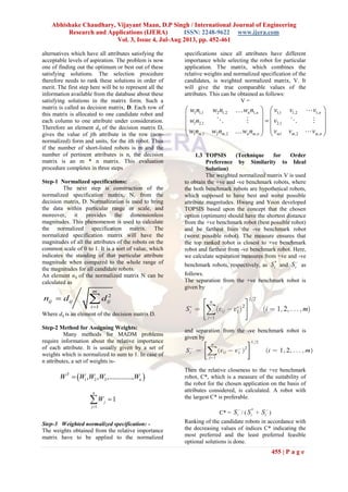 Abhishake Chaudhary, Vijayant Maan, D.P Singh / International Journal of Engineering
Research and Applications (IJERA) ISSN: 2248-9622 www.ijera.com
Vol. 3, Issue 4, Jul-Aug 2013, pp. 452-461
455 | P a g e
alternatives which have all attributes satisfying the
acceptable levels of aspiration. The problem is now
one of finding out the optimum or best out of these
satisfying solutions. The selection procedure
therefore needs to rank these solutions in order of
merit. The first step here will be to represent all the
information available from the database about these
satisfying solutions in the matrix form. Such a
matrix is called as decision matrix, D. Each row of
this matrix is allocated to one candidate robot and
each column to one attribute under consideration.
Therefore an element dij of the decision matrix D,
gives the value of jth attribute in the row (non-
normalized) form and units, for the ith robot. Thus
if the number of short-listed robots is m and the
number of pertinent attributes is n, the decision
matrix is an m * n matrix. This evaluation
procedure completes in three steps
Step-1 Normalized specifications:
The next step is construction of the
normalized specification matrix, N, from the
decision matrix, D. Normalization is used to bring
the data within particular range or scale, and
moreover, it provides the dimensionless
magnitudes. This phenomenon is used to calculate
the normalized specification matrix. The
normalized specification matrix will have the
magnitudes of all the attributes of the robots on the
common scale of 0 to 1. It is a sort of value, which
indicates the standing of that particular attribute
magnitude when compared to the whole range of
the magnitudes for all candidate robots.
An element nij of the normalized matrix N can be
calculated as
2
1
m
ij ij ij
i
n d d

 
Where dij is an element of the decision matrix D.
Step-2 Method for Assigning Weights:
Many methods for MADM problems
require information about the relative importance
of each attribute. It is usually given by a set of
weights which is normalized to sum to 1. In case of
n attributes, a set of weights is-
 1 2 3, , ,.............,T
nW W W W W
1
1
n
j
j
W


Step-3 Weighted normalized specification: -
The weights obtained from the relative importance
matrix have to be applied to the normalized
specifications since all attributes have different
importance while selecting the robot for particular
application. The matrix, which combines the
relative weights and normalized specification of the
candidates, is weighted normalized matrix, V. It
will give the true comparable values of the
attributes. This can be obtained as follows:
V =
1 1,1 2 1,2 1, 1,1 1,2 1,
1 2,1 2,1
1 ,1 2 ,2 , 1 ,2 ,
n n n
m m n m n m m m n
w n w n w n v v v
w n v
w n w n w n v v v
   
   
   
   
   
 
   
 
1.3 TOPSIS (Technique for Order
Preference by Similarity to Ideal
Solution)
The weighted normalized matrix V is used
to obtain the +ve and -ve benchmark robots, where
the both benchmark robots are hypothetical robots,
which supposed to have best and worst possible
attribute magnitudes. Hwang and Yoon developed
TOPSIS based upon the concept that the chosen
option (optimum) should have the shortest distance
from the +ve benchmark robot (best possible robot)
and be farthest from the -ve benchmark robot
(worst possible robot). The measure ensures that
the top ranked robot is closest to +ve benchmark
robot and farthest from -ve benchmark robot. Here,
we calculate separation measures from +ve and -ve
benchmark robots, respectively, as
*
iS and iS 
as
follows.
The separation from the +ve benchmark robot is
given by
and separation from the -ve benchmark robot is
given by
Then the relative closeness to the +ve benchmark
robot, C*, which is a measure of the suitability of
the robot for the chosen application on the basis of
attributes considered, is calculated. A robot with
the largest C* is preferable.
C* = iS 
/ (
*
iS + iS 
)
Ranking of the candidate robots in accordance with
the decreasing values of indices C* indicating the
most preferred and the least preferred feasible
optional solutions is done.
 
