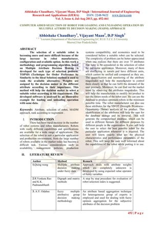 Abhishake Chaudhary, Vijayant Maan, D.P Singh / International Journal of Engineering
Research and Applications (IJERA) ISSN: 2248-9622 www.ijera.com
Vol. 3, Issue 4, Jul-Aug 2013, pp. 452-461
452 | P a g e
COMPUTER AIDED SELECTION OF ROBOT FOR LOADING AND UNLOADING OPERATION BY
MULTIPLE ATTRIBUTE DECISION MAKING (MADM) APPROACH
Abhishake Chaudhary1
, Vijayant Maan2
, D.P Singh3
1, 2, 3
Lecturer,Department of Mechanical Engineering,S.C.R.I.E.T,C.C.S University
Meerut,Uttar Pradesh,India
ABSTRACT
The selection of a suitable robot is
becoming more and more difficult because of the
large increase in robot manufacturer,
configuration and available option. In this work a
methodology and programming algorithm, based
on Multiple Attribute Decision Making is
developed for such type of selection problem.
TOPSIS (Technique for Order Preference by
Similarity to the Ideal Solution) method is used to
rank the available alternative. Weights are
assigned by the decision maker to the different
attribute according to their importance. This
method will help the decision maker to select a
suitable robot according to his requirement. The
developed software is analysed by an illustrative
example for loading and unloading operation
with same data.
Keywords: Attribute, selection of robot, MADM
approach, rank according to reqirement .
I. INTRODUCTION
There has been rapid increase in the number
of robot systems and robot manufacturers. Robots
with vastly different capabilities and specifications
are available for a wide range of applications. The
selection of the robot to suit a particular application
and production environment, from the large number
of robots available in the market today has become a
difficult task. Various considerations such as
availability, management policies, production
systems compatibility, and economics need to be
considered before a suitable robot can be selected.
The complexity of problem can be better appreciated
when one realizes that there are over 75 attributes
that have to be considered in the selection of robot
for particular application. Moreover, many of them
are conflicting in nature and have different units,
which cannot be unified and compared as they are.
The quantification and monitoring of the attribute
magnitudes will help the manufacturer to control
them closely so that he can fulfil the demand of the
user precisely. Moreover, he can find out the market
trend by observing the attributes magnitudes. This
will help the manufacturer to modify his product to
suit the future needs of the robot user. He can use the
database to produce optimum robots in the minimum
possible time. The robot manufacturer can also use
these attributes for the SWOT (Strength–Weakness–
Opportunity–Threat) analysis of his product. This
identification of the attributes will help the user for
the database storage and its retrieval. This will
generate the computerized database, which can be
used in different formats for different purposes by
different people in the organization. It also will help
the user to select the best possible robot for the
particular application whenever it is required. The
user will know exactly what are the physical
characteristics and performance parameters of the
robot. This will keep the user well informed about
the capabilities of the robot while putting it to use.
II. LITERATURE REVIEW
Author Method Remark
1.Quing wang Multiple attribute
decision making
under fuzzy data
Approach deals with attribute weights
which are completely unknown is
developed by using expected value operator
of fuzzy variables
2.R.Venkata Rao
and K.K.
Padmanabhanb
Digraph and matrix
methods
A step by step procedure for evaluation of
robot selection index is suggested.
3. A.Y. Odabas fuzzy multiple
attributive group
decision making
methodology
An attribute based aggregation technique
for heterogeneous group of experts is
employed and used for dealing with fuzzy
opinion aggregation for the subjective
attributes of the decision problem
 