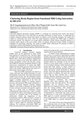 Ms. P. Angalaparameswari et al Int. Journal of Engineering Research and Application
ISSN : 2248-9622, Vol. 3, Issue 6, Nov-Dec 2013, pp.449-453

RESEARCH ARTICLE

www.ijera.com

OPEN ACCESS

Clustering Brain Region from Functional MRI Using Interaction
K-MEANS
Ms.P.Angalaparameswari (Me), Mrs.P.Rupa Ezhil Arasi Me (Ap/Cse),
Department of cse, Muthayammal Engineering College, Namakkal.
Department of cse, Muthayammal Engineering College, Namakkal.
ABSTRACT
Functional Magnetic Resonance Imaging (FMRI) is a technique for measuring brain activity that directly
measures the blood flow in the brain there by providing information on brain activity. To understand the
complex interaction patterns among brain regions we propose a novel clustering technique. We model each
subject as multivariate time series, where the single dimensions represent the FMRI signal at different
anatomical regions. Our objective is to assign objects exhibiting a similar intrinsic interaction pattern to a
common cluster. Based on this novel cluster notion, we propose Interaction K-means (IKM), an efficient
algorithm for partitioning clustering. The results on FMRI studies demonstrate the potential of IKM to
contribute to a better understanding of normal brain function.
Keywords- Clustering, Interaction patterns, Multivariate time series.

I.

Introduction

Functional magnetic resonance imaging
(FMRI) opens up the opportunity to study human
brain function in a noninvasive way. The basic signal
of FMRI relies on the blood-oxygen-level-dependent(
BOLD) effect, which allows indirectly imaging brain
activity by changes in the blood flow related to the
energy consumption of brain cells. Recently, restingstate FMRI has attracted considerable attention in the
neuroscience community[1]. In resting state fMRI,
subjects are instructed to just close their eyes and relax
while in the scanner. fMRI data are time series of 3dimensional volume images of the brain.
Data from FMRI experiments are massive in
volume with more than hundred thousands of voxels
and hundreds of time points. Since these data represent
complex brain activity, also the information content
can be expected to be highly complex. Recent findings
suggest a modular organization of the brain into
different functional modules. In Tracking cognitive
processes with functional MRI mental chronometry it
says that Functional magnetic resonance imaging
(fMRI) is used widely to determine the spatial layout
of brain activation associated with specific cognitive
tasks at a spatial scale of millimeters. Recent
methodological improvements have made it possible
to determine the latency and temporal structure of the
activation at a temporal scale of few hundreds of
milliseconds. Despite the sluggishness of the
hemodynamic response, fMRI can detect a cascade of
neural activations — the signature of a sequence of
cognitive processes. Decomposing the processing into
stages is greatly aided by measuring intermediate
responses. By combining event-related fMRI and
behavioral measurement in experiment and analysis,

www.ijera.com

trial-by-trial temporal links can be established between
cognition and its neural substrate.
To obtain a better understanding of complex
brain activity, it is essential to understand the complex
interplay among brain regions during task and at rest.
Inspired by this idea, we propose a novel technique for
mining the different interaction patterns in healthy and
diseased subjects by clustering. At the core of our
method is a novel cluster notion: A cluster is defined
as a set of subjects sharing a similar interaction pattern
among their brain regions. A cluster analysis of
motion stream data potentially identifies clusters with
similar movements, usually performed by different
persons. Time series data are frequently large and may
contain outliers. In addition, time series are a special
type of data set where elements have a temporal
ordering. Therefore clustering of such data stream is
an important issue in the data mining process.
Numerous
techniques
and
clustering
algorithm shave been proposed earlier to assist
clustering of time series data streams. The clustering
algorithms and its effective nesson various
applications are compared to develop a new method to
solve the existing problem. After standard preprocessing including parcellation into anatomical
regions, we model each subject as a data object which
is represented by a multivariate time series. Each of
the dimensions is a time series corresponding to the
fMRI signal of a specific anatomical brain region.
Each of the dimensions is a time series corresponding
to the FMRI signal of a specific anatomical brain
region.
The volume of time series data generated by a
fiber monitoring system can be huge. This limits the
applicability of data mining algorithms to this problem
domain. A widely used solution is to reduce the data
449 | P a g e

 