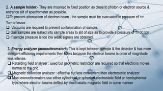 2. A sample holder:- They are mounted in fixed position as close to photon or electron source &
entrance slit of spectrometer as possible.
To prevent attenuation of electron beam , the sample must be evacuated to pressure of 10-5
Torr or lesser .
 Vaccums are required to prevent contamination of sample.
 Gas samples are leaked into sample areas to slit of size as to provide a pressure of 1/100 torr .
 If sample pressure is too low weak signals are obtained.
3. Energy analyzer (monochromator):- This is kept between sample & the detector & has more
stringent efficiency requirements then filters because the electron beams is order of magnitude
less intense.
 Retarding field analyzer : used but geometric restriction are required so that electrons moves
normal to the grid.
 Magnetic deflection analyzer : effective but less convenient then electrostatic analyzer.
 Most monochromators use either cylindrical or spherical electrostatic field or hemispherical
type where electron beams deflect by electrostatic magnetic field in curve manner
 